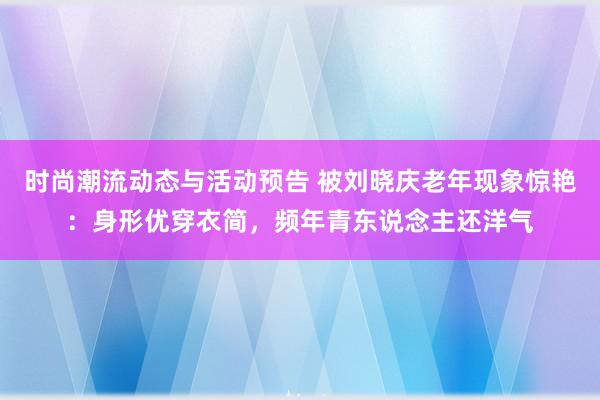 时尚潮流动态与活动预告 被刘晓庆老年现象惊艳：身形优穿衣简，频年青东说念主还洋气