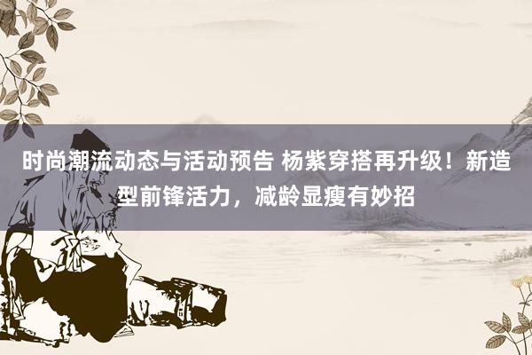 时尚潮流动态与活动预告 杨紫穿搭再升级！新造型前锋活力，减龄显瘦有妙招