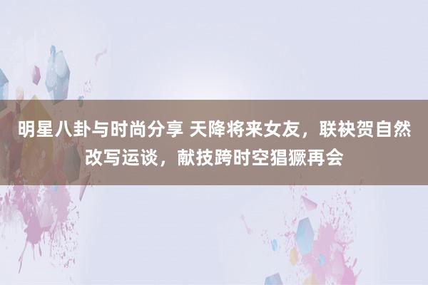 明星八卦与时尚分享 天降将来女友，联袂贺自然改写运谈，献技跨时空猖獗再会