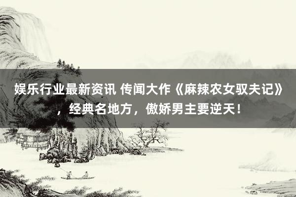 娱乐行业最新资讯 传闻大作《麻辣农女驭夫记》，经典名地方，傲娇男主要逆天！