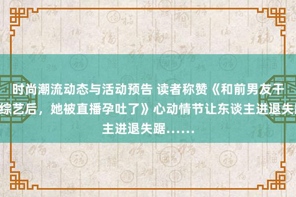 时尚潮流动态与活动预告 读者称赞《和前男友干预恋爱综艺后，她被直播孕吐了》心动情节让东谈主进退失踞……