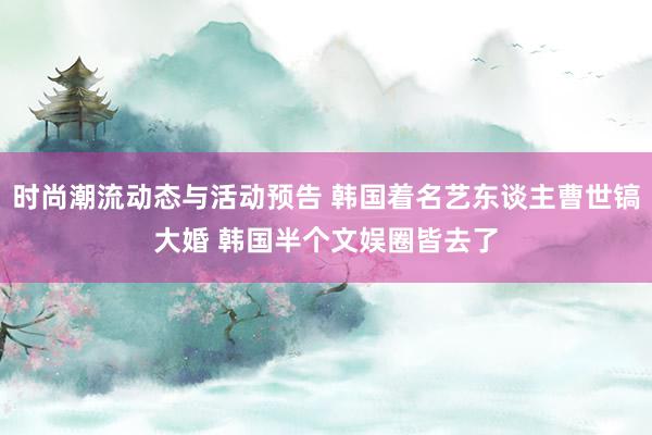 时尚潮流动态与活动预告 韩国着名艺东谈主曹世镐大婚 韩国半个文娱圈皆去了