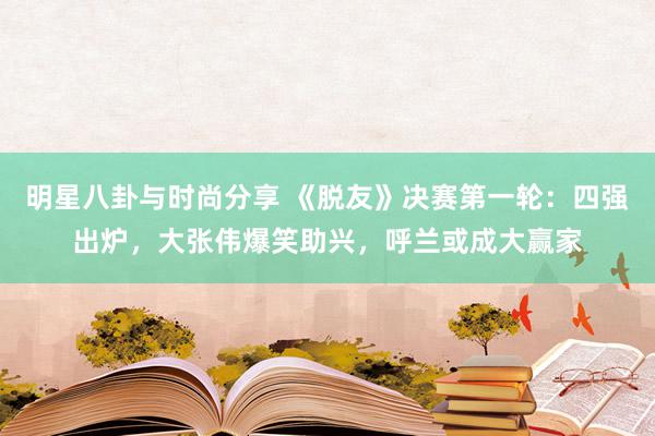 明星八卦与时尚分享 《脱友》决赛第一轮：四强出炉，大张伟爆笑助兴，呼兰或成大赢家