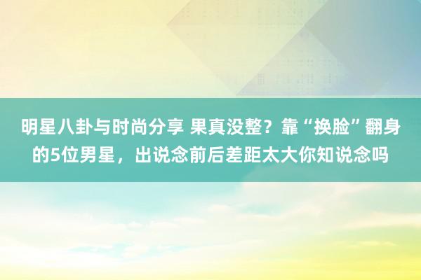 明星八卦与时尚分享 果真没整？靠“换脸”翻身的5位男星，出说念前后差距太大你知说念吗