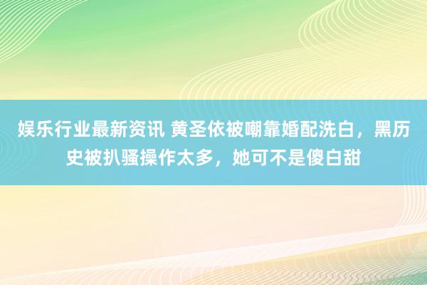 娱乐行业最新资讯 黄圣依被嘲靠婚配洗白，黑历史被扒骚操作太多，她可不是傻白甜