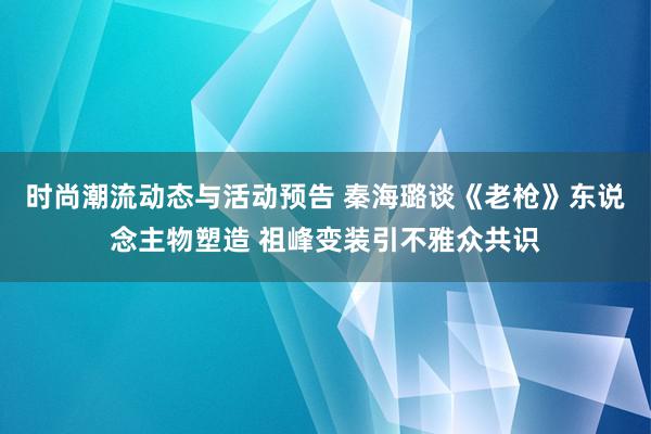 时尚潮流动态与活动预告 秦海璐谈《老枪》东说念主物塑造 祖峰变装引不雅众共识