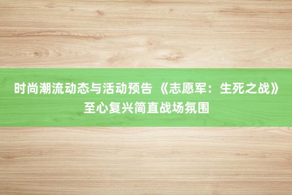 时尚潮流动态与活动预告 《志愿军：生死之战》至心复兴简直战场氛围