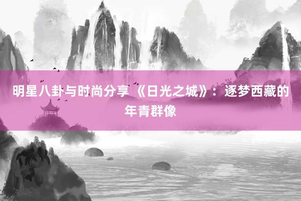 明星八卦与时尚分享 《日光之城》：逐梦西藏的年青群像