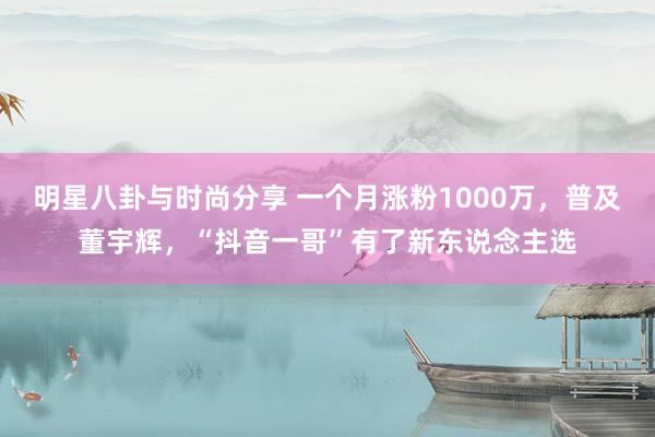 明星八卦与时尚分享 一个月涨粉1000万，普及董宇辉，“抖音一哥”有了新东说念主选