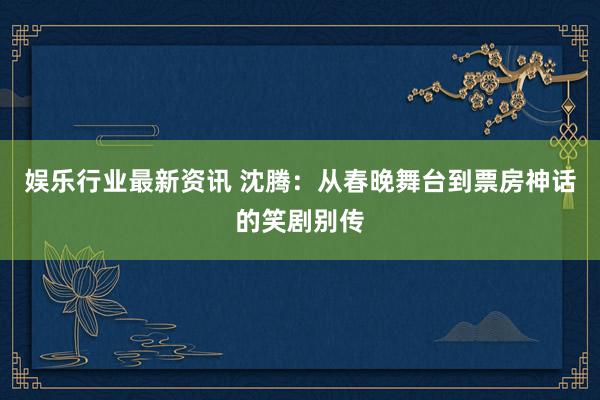 娱乐行业最新资讯 沈腾：从春晚舞台到票房神话的笑剧别传