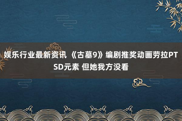 娱乐行业最新资讯 《古墓9》编剧推奖动画劳拉PTSD元素 但她我方没看