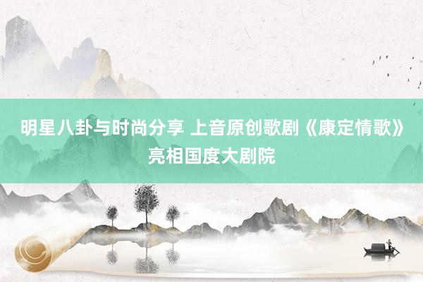 明星八卦与时尚分享 上音原创歌剧《康定情歌》亮相国度大剧院