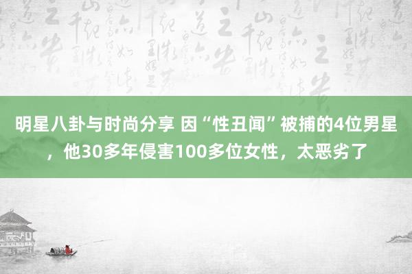 明星八卦与时尚分享 因“性丑闻”被捕的4位男星，他30多年侵害100多位女性，太恶劣了