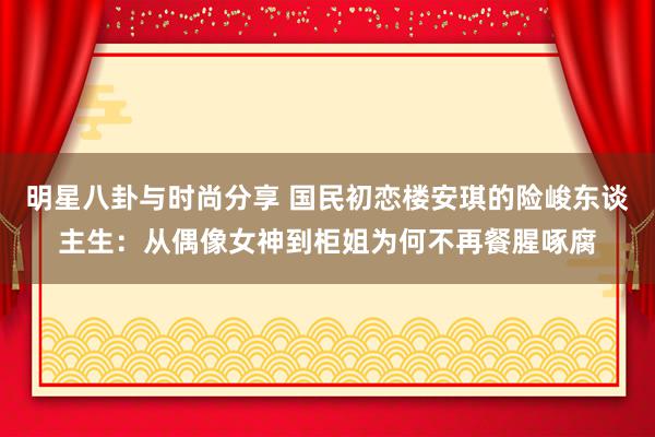 明星八卦与时尚分享 国民初恋楼安琪的险峻东谈主生：从偶像女神到柜姐为何不再餐腥啄腐