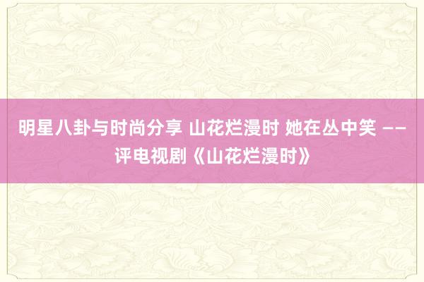 明星八卦与时尚分享 山花烂漫时 她在丛中笑 ——评电视剧《山花烂漫时》