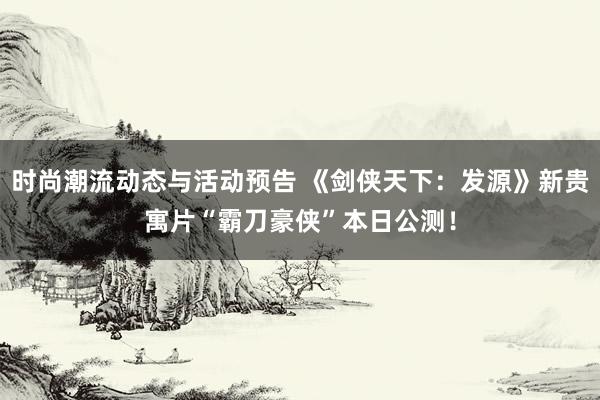 时尚潮流动态与活动预告 《剑侠天下：发源》新贵寓片“霸刀豪侠”本日公测！