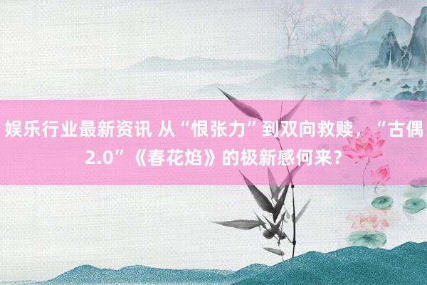 娱乐行业最新资讯 从“恨张力”到双向救赎，“古偶2.0”《春花焰》的极新感何来？