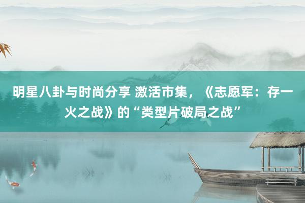 明星八卦与时尚分享 激活市集，《志愿军：存一火之战》的“类型片破局之战”