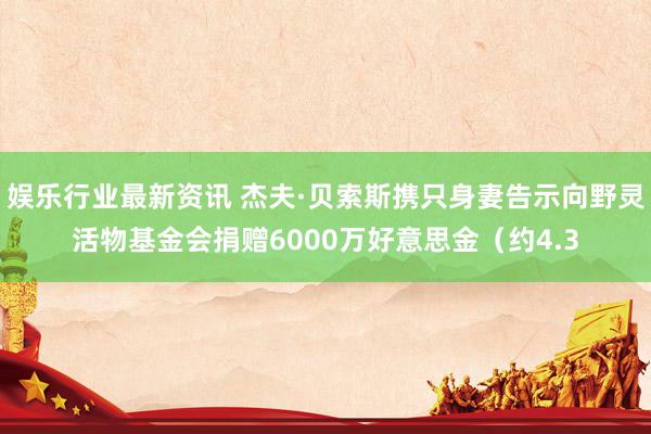 娱乐行业最新资讯 杰夫·贝索斯携只身妻告示向野灵活物基金会捐赠6000万好意思金（约4.3