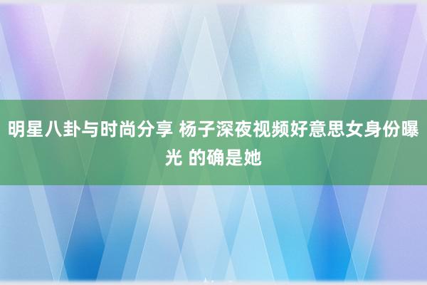 明星八卦与时尚分享 杨子深夜视频好意思女身份曝光 的确是她