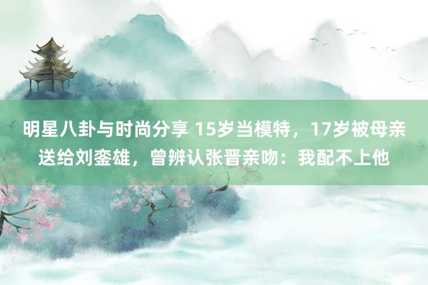 明星八卦与时尚分享 15岁当模特，17岁被母亲送给刘銮雄，曾辨认张晋亲吻：我配不上他