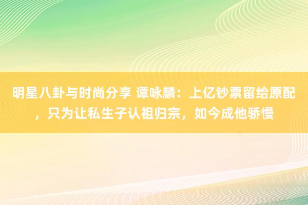 明星八卦与时尚分享 谭咏麟：上亿钞票留给原配，只为让私生子认祖归宗，如今成他骄慢