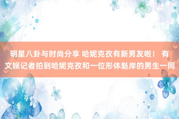 明星八卦与时尚分享 哈妮克孜有新男友啦！ 有文娱记者拍到哈妮克孜和一位形体魁岸的男生一同