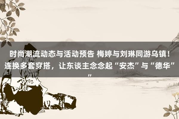 时尚潮流动态与活动预告 梅婷与刘琳同游乌镇！连换多套穿搭，让东谈主念念起“安杰”与“德华”