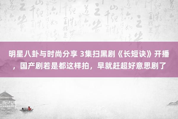 明星八卦与时尚分享 3集扫黑剧《长短诀》开播，国产剧若是都这样拍，早就赶超好意思剧了