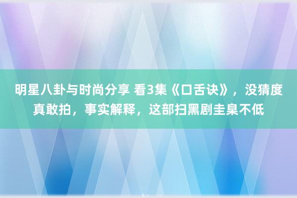 明星八卦与时尚分享 看3集《口舌诀》，没猜度真敢拍，事实解释，这部扫黑剧圭臬不低