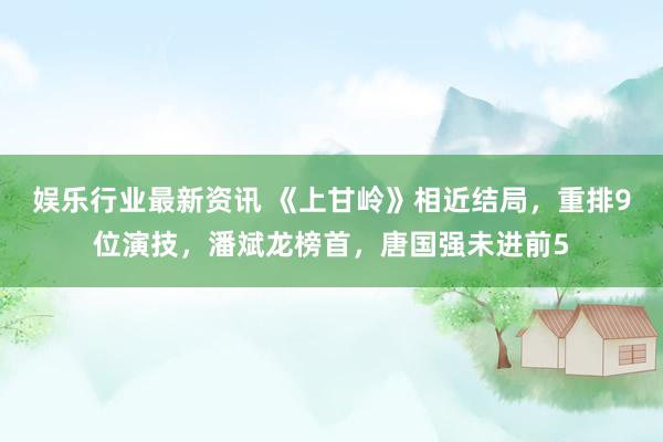 娱乐行业最新资讯 《上甘岭》相近结局，重排9位演技，潘斌龙榜首，唐国强未进前5