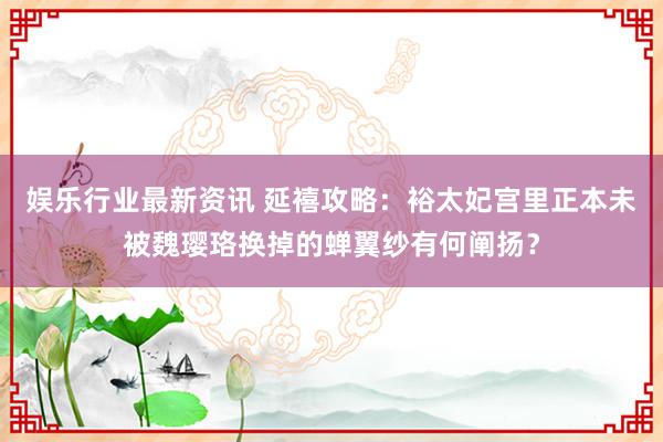 娱乐行业最新资讯 延禧攻略：裕太妃宫里正本未被魏璎珞换掉的蝉翼纱有何阐扬？