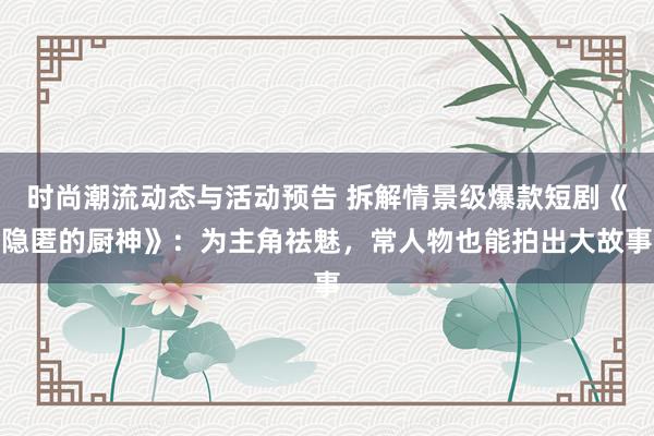 时尚潮流动态与活动预告 拆解情景级爆款短剧《隐匿的厨神》：为主角祛魅，常人物也能拍出大故事