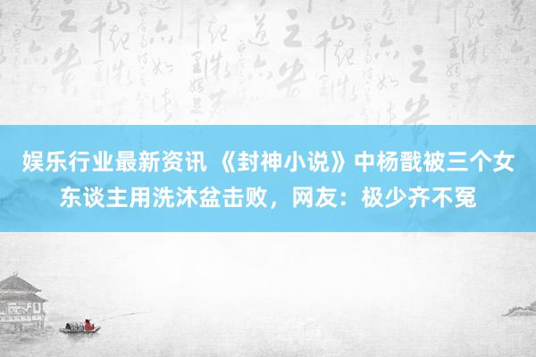 娱乐行业最新资讯 《封神小说》中杨戬被三个女东谈主用洗沐盆击败，网友：极少齐不冤