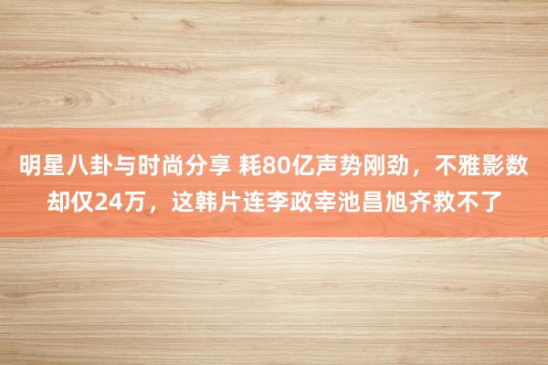 明星八卦与时尚分享 耗80亿声势刚劲，不雅影数却仅24万，这韩片连李政宰池昌旭齐救不了