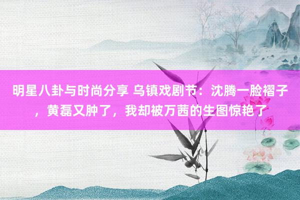 明星八卦与时尚分享 乌镇戏剧节：沈腾一脸褶子，黄磊又肿了，我却被万茜的生图惊艳了