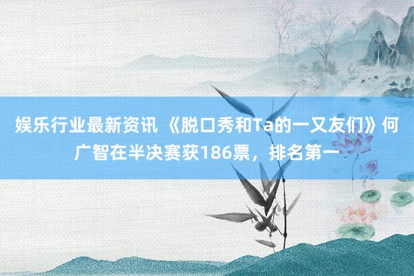 娱乐行业最新资讯 《脱口秀和Ta的一又友们》何广智在半决赛获186票，排名第一