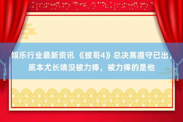 娱乐行业最新资讯 《披哥4》总决赛遵守已出，底本尤长靖没被力捧，被力捧的是他