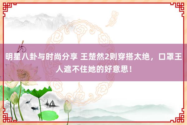 明星八卦与时尚分享 王楚然2则穿搭太绝，口罩王人遮不住她的好意思！