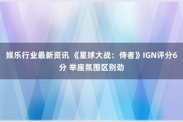 娱乐行业最新资讯 《星球大战：侍者》IGN评分6分 举座氛围区别劲