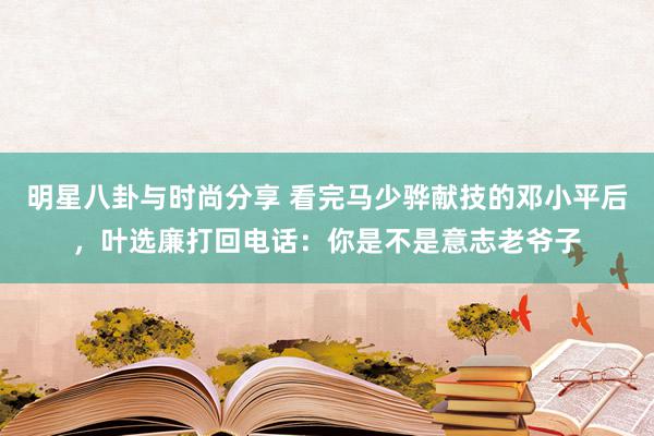 明星八卦与时尚分享 看完马少骅献技的邓小平后，叶选廉打回电话：你是不是意志老爷子