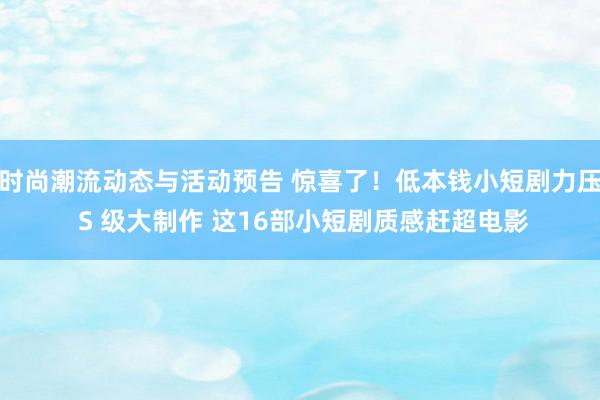 时尚潮流动态与活动预告 惊喜了！低本钱小短剧力压 S 级大制作 这16部小短剧质感赶超电影