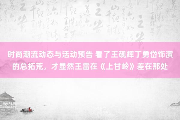 时尚潮流动态与活动预告 看了王砚辉丁勇岱饰演的总拓荒，才显然王雷在《上甘岭》差在那处