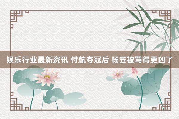 娱乐行业最新资讯 付航夺冠后 杨笠被骂得更凶了