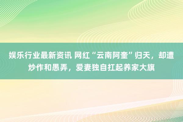 娱乐行业最新资讯 网红“云南阿奎”归天，却遭炒作和愚弄，爱妻独自扛起养家大旗