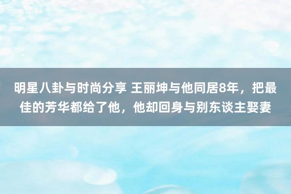 明星八卦与时尚分享 王丽坤与他同居8年，把最佳的芳华都给了他，他却回身与别东谈主娶妻