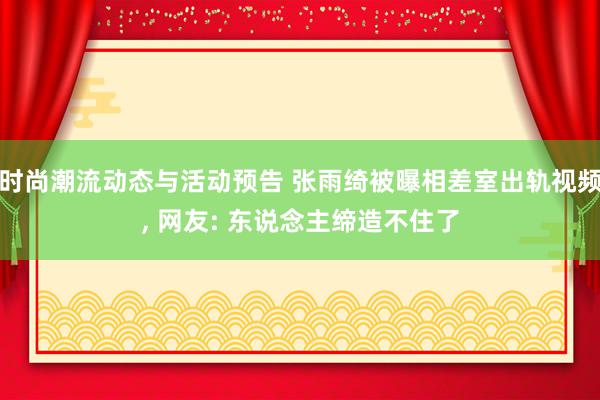 时尚潮流动态与活动预告 张雨绮被曝相差室出轨视频, 网友: 东说念主缔造不住了