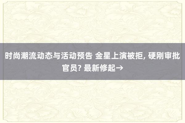 时尚潮流动态与活动预告 金星上演被拒, 硬刚审批官员? 最新修起→