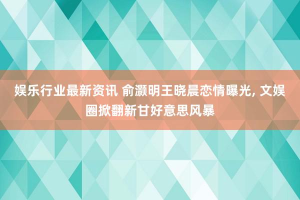 娱乐行业最新资讯 俞灏明王晓晨恋情曝光, 文娱圈掀翻新甘好意思风暴