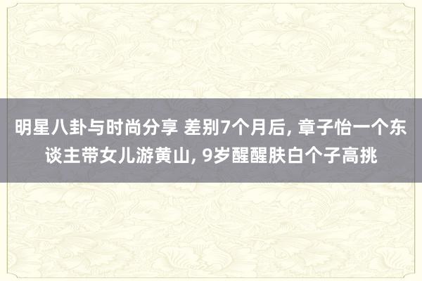 明星八卦与时尚分享 差别7个月后, 章子怡一个东谈主带女儿游黄山, 9岁醒醒肤白个子高挑